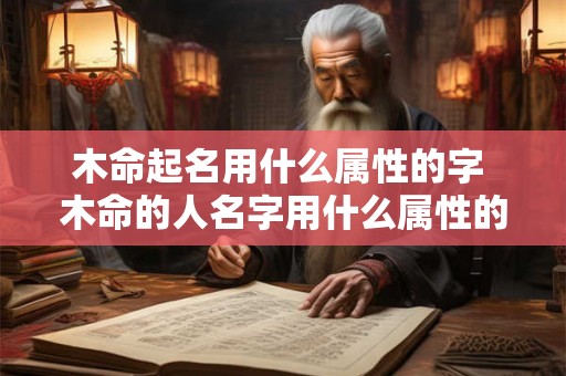 木命起名用什么属性的字 木命的人名字用什么属性的字 木命起名用什么属性的字 木命的人名字用什么属性的字