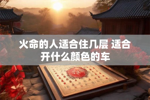 火命的人适合住几层 适合开什么颜色的车 火命的人适合住几层 适合开什么颜色的车