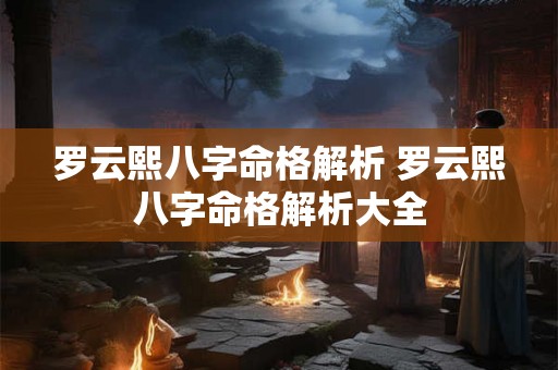 罗云熙八字命格解析 罗云熙八字命格解析大全 罗云熙八字命格解析 罗云熙八字命格解析大全