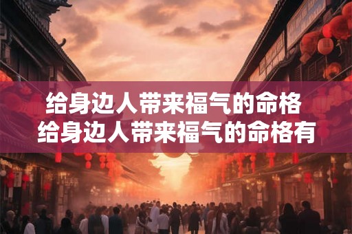 给身边人带来福气的命格 给身边人带来福气的命格有哪些 给身边人带来福气的命格 给身边人带来福气的命格有哪些