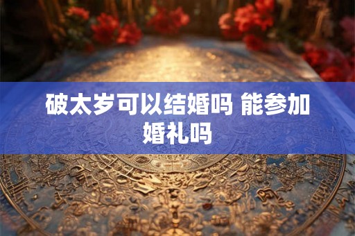 破太岁可以结婚吗 能参加婚礼吗 破太岁可以结婚吗 能参加婚礼吗