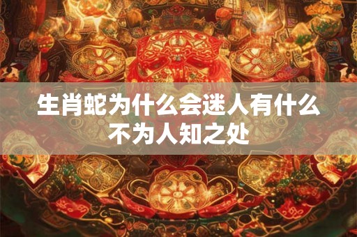 生肖蛇为什么会迷人有什么不为人知之处 生肖蛇为什么会迷人有什么不为人知之处