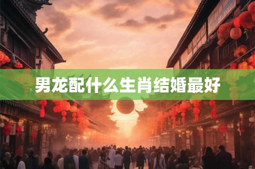 男龙配什么生肖结婚最好 男龙配什么生肖结婚最好