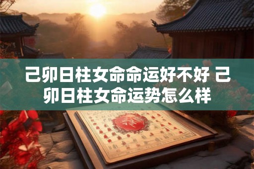 己卯日柱女命命运好不好 己卯日柱女命运势怎么样 己卯日柱女命命运好不好 己卯日柱女命运势怎么样