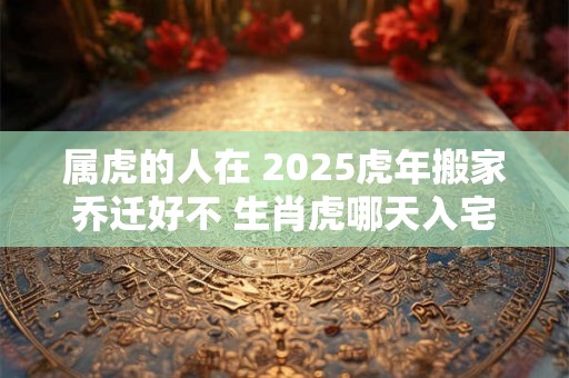 属虎的人在 2025虎年搬家乔迁好不 生肖虎哪天入宅吉利 属虎的人在 2025虎年搬家乔迁好不 生肖虎哪天入宅吉利