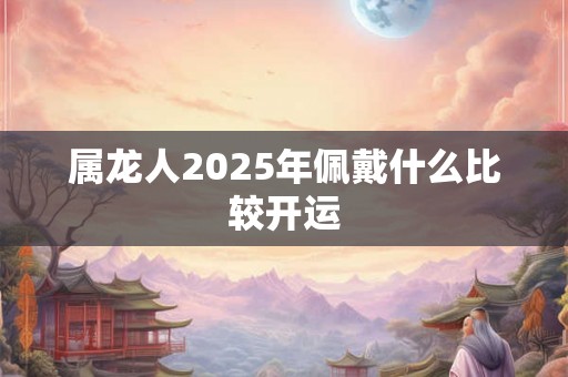 属龙人2025年佩戴什么比较开运 属龙人2025年佩戴什么比较开运