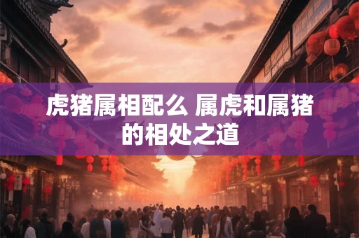 虎猪属相配么 属虎和属猪的相处之道 虎猪属相配么 属虎和属猪的相处之道