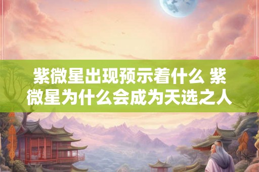 紫微星出现预示着什么 紫微星为什么会成为天选之人 紫微星出现预示着什么 紫微星为什么会成为天选之人