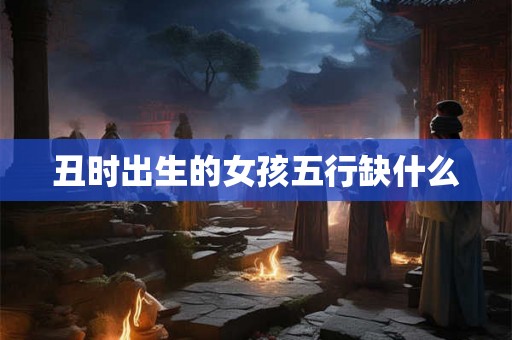 丑时出生的女孩五行缺什么 丑时出生的女孩五行缺什么