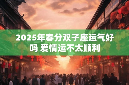 2025年春分双子座运气好吗 爱情运不太顺利 2025年春分双子座运气好吗 爱情运不太顺利