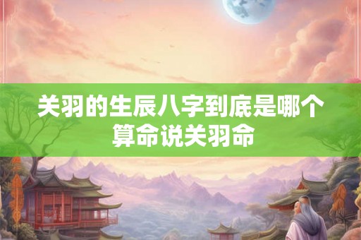 关羽的生辰八字到底是哪个 算命说关羽命 关羽的生辰八字到底是哪个 算命说关羽命