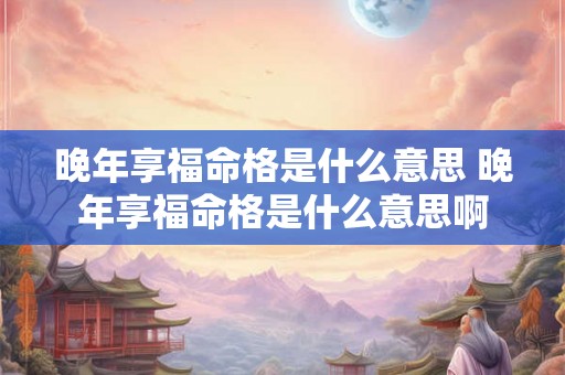 晚年享福命格是什么意思 晚年享福命格是什么意思啊 晚年享福命格是什么意思 晚年享福命格是什么意思啊