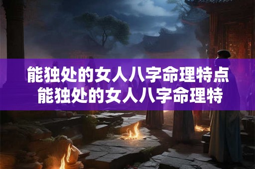 能独处的女人八字命理特点 能独处的女人八字命理特点是什么 能独处的女人八字命理特点 能独处的女人八字命理特点是什么