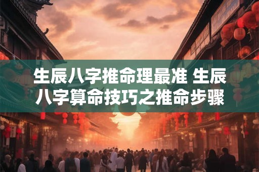 生辰八字推命理最准 生辰八字算命技巧之推命步骤 生辰八字推命理最准 生辰八字算命技巧之推命步骤