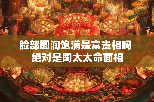 脸部圆润饱满是富贵相吗 绝对是阔太太命面相 脸部圆润饱满是富贵相吗 绝对是阔太太命面相