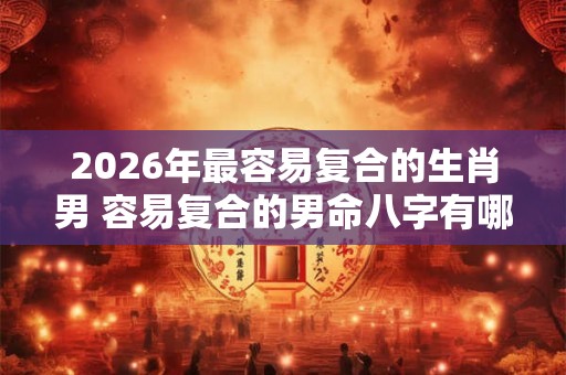 2026年最容易复合的生肖男 容易复合的男命八字有哪些 2026年最容易复合的生肖男 容易复合的男命八字有哪些
