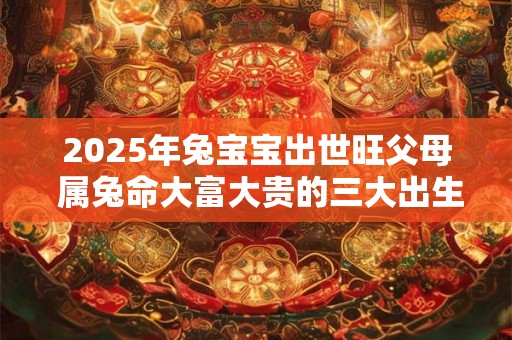 2025年兔宝宝出世旺父母 属兔命大富大贵的三大出生日 2025年兔宝宝出世旺父母 属兔命大富大贵的三大出生日