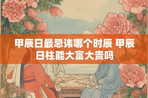 甲辰日最忌讳哪个时辰 甲辰日柱能大富大贵吗