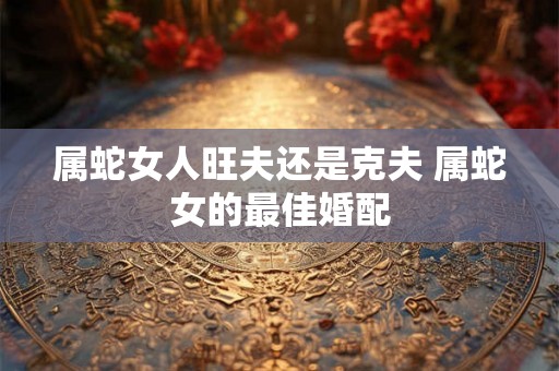 属蛇女人旺夫还是克夫 属蛇女的最佳婚配 属蛇女人旺夫还是克夫 属蛇女的最佳婚配
