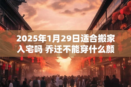 2025年1月29日适合搬家入宅吗 乔迁不能穿什么颜色 2025年1月29日适合搬家入宅吗 乔迁不能穿什么颜色
