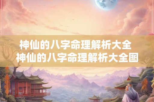 神仙的八字命理解析大全 神仙的八字命理解析大全图片 神仙的八字命理解析大全 神仙的八字命理解析大全图片