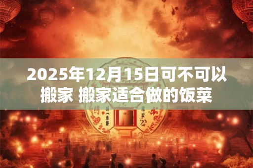 2025年12月15日可不可以搬家 搬家适合做的饭菜 2025年12月15日可不可以搬家 搬家适合做的饭菜
