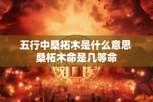 五行中桑拓木是什么意思 桑柘木命是几等命 五行中桑拓木是什么意思 桑柘木命是几等命