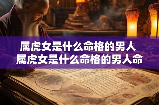 属虎女是什么命格的男人 属虎女是什么命格的男人命运 属虎女是什么命格的男人 属虎女是什么命格的男人命运