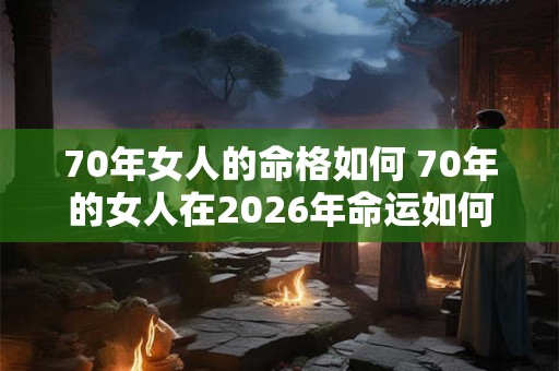 70年女人的命格如何 70年的女人在2026年命运如何 70年女人的命格如何 70年的女人在2026年命运如何