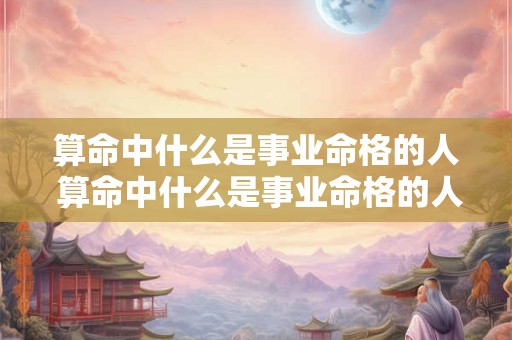 算命中什么是事业命格的人 算命中什么是事业命格的人呢