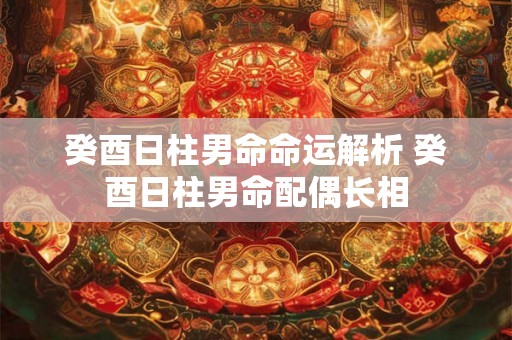 癸酉日柱男命命运解析 癸酉日柱男命配偶长相 癸酉日柱男命命运解析 癸酉日柱男命配偶长相
