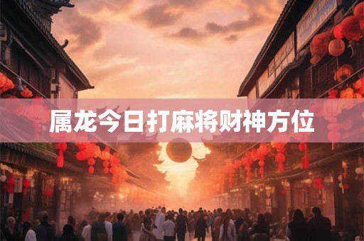属龙今日打麻将财神方位 属龙今日打麻将财神方位