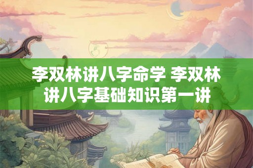 李双林讲八字命学 李双林讲八字基础知识第一讲 李双林讲八字命学 李双林讲八字基础知识第一讲
