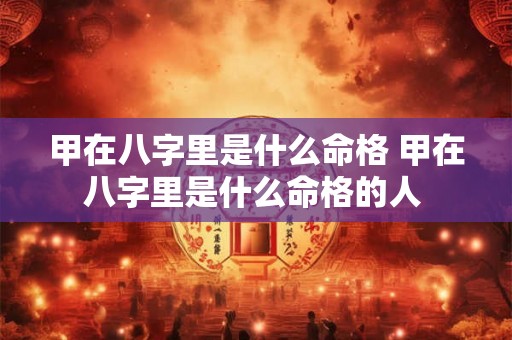 甲在八字里是什么命格 甲在八字里是什么命格的人 甲在八字里是什么命格 甲在八字里是什么命格的人