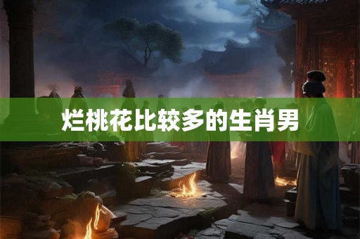烂桃花比较多的生肖男 烂桃花比较多的生肖男