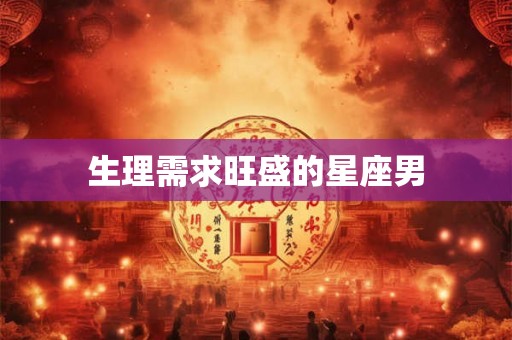 生理需求旺盛的星座男 生理需求旺盛的星座男