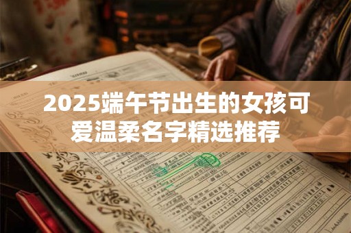 2025端午节出生的女孩可爱温柔名字精选推荐 2025端午节出生的女孩可爱温柔名字精选推荐