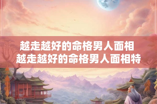 越走越好的命格男人面相 越走越好的命格男人面相特征 越走越好的命格男人面相 越走越好的命格男人面相特征