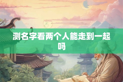 测名字看两个人能走到一起吗 测名字看两个人能走到一起吗