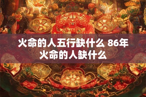 火命的人五行缺什么 86年火命的人缺什么 火命的人五行缺什么 86年火命的人缺什么