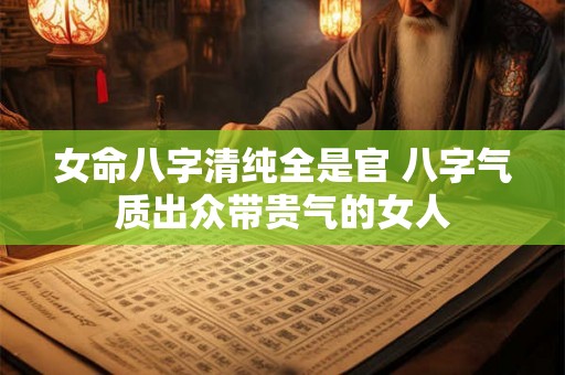 女命八字清纯全是官 八字气质出众带贵气的女人 女命八字清纯全是官 八字气质出众带贵气的女人