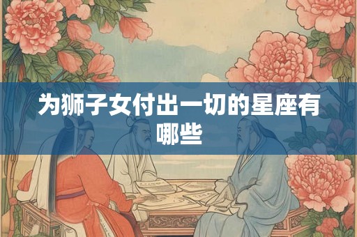为狮子女付出一切的星座有哪些 为狮子女付出一切的星座有哪些