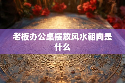 老板办公桌摆放风水朝向是什么 老板办公桌摆放风水朝向是什么