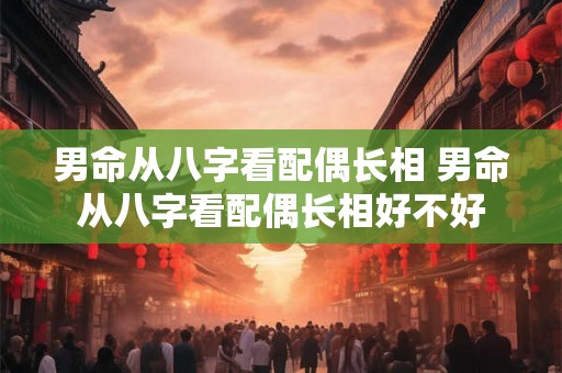 男命从八字看配偶长相 男命从八字看配偶长相好不好 男命从八字看配偶长相 男命从八字看配偶长相好不好