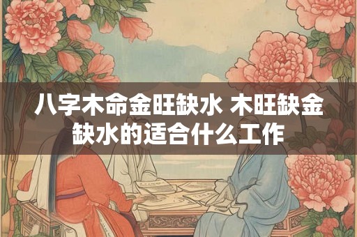 八字木命金旺缺水 木旺缺金缺水的适合什么工作 八字木命金旺缺水 木旺缺金缺水的适合什么工作