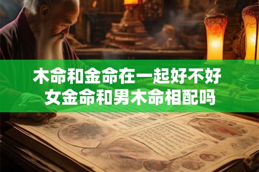 木命和金命在一起好不好 女金命和男木命相配吗 木命和金命在一起好不好 女金命和男木命相配吗
