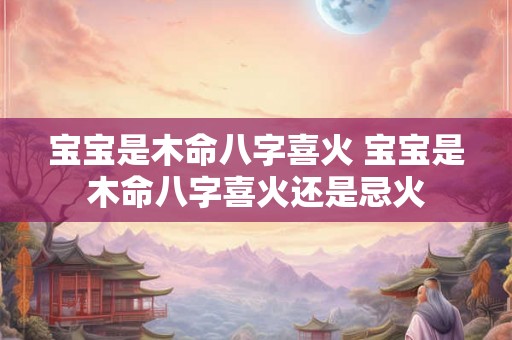 宝宝是木命八字喜火 宝宝是木命八字喜火还是忌火 宝宝是木命八字喜火 宝宝是木命八字喜火还是忌火