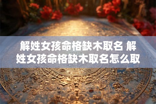 解姓女孩命格缺木取名 解姓女孩命格缺木取名怎么取 解姓女孩命格缺木取名 解姓女孩命格缺木取名怎么取