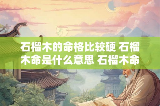 石榴木的命格比较硬 石榴木命是什么意思 石榴木命好不好 石榴木的命格比较硬 石榴木命是什么意思 石榴木命好不好