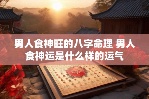 男人食神旺的八字命理 男人食神运是什么样的运气 男人食神旺的八字命理 男人食神运是什么样的运气
